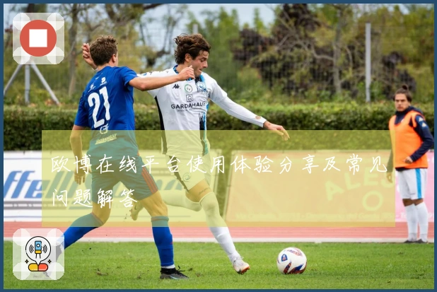 欧博在线平台使用体验分享及常见问题解答