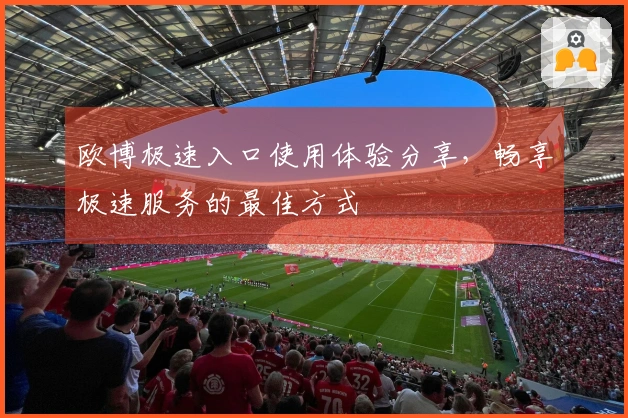 欧博极速入口使用体验分享，畅享极速服务的最佳方式